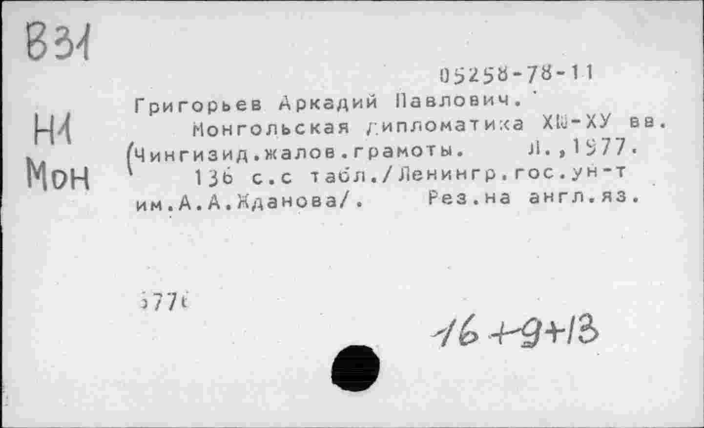 ﻿ж
Мон
05250-78-11
Григорьев Аркадий Павлович.
Монгольская дипломатика ХШ-ХУ вв.
Чингизид.жалов. грамоты. J1. ,1577.
13Ь с.с табл./Ленингр.гос.ун-т им.А.А.Жданова/. Рез.на англ.яз.
з 77 t